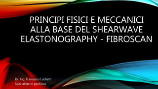 PRINCIPI FISICI E MECCANICI
ALLA BASE DEL SHEARWAVE
ELASTONOGRAPHY - FIBROSCAN
Dr. Ing. Francesco Luchetti
Specialista in geofisica
 