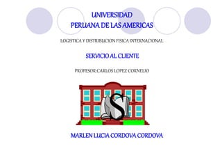 UNIVERSIDAD
PERUANA DE LAS AMERICAS
LOGISTICA Y DISTRIBUCION FISICA INTERNACIONAL
SERVICIOAL CLIENTE
PROFESOR:CARLOS LOPEZ CORNELIO
MARLENLUCIACORDOVACORDOVA
 