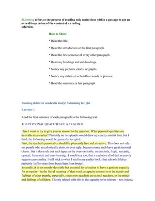 Skimming refers to the process of reading only main ideas within a passage to get an overall impression of the content of a readingselection. <br />How to Skim:<br />* Read the title.<br />* Read the introduction or the first paragraph.<br />* Read the first sentence of every other paragraph.<br />* Read any headings and sub-headings.<br />* Notice any pictures, charts, or graphs.<br />* Notice any italicized or boldface words or phrases.<br />* Read the summary or last paragraph<br />Reading skills for academic study: Skimming for gist<br />Exercise 1<br />Read the first sentence of each paragraph in the following text.<br />THE PERSONAL QUALITIES OF A TEACHER<br />Here I want to try to give you an answer to the question: What personal qualities are desirable in a teacher? Probably no two people would draw up exactly similar lists, but I think the following would be generally accepted.<br />First, the teacher's personality should be pleasantly live and attractive. This does not rule out people who are physically plain, or even ugly, because many such have great personal charm. But it does rule out such types as the over-excitable, melancholy, frigid, sarcastic, cynical, frustrated, and over-bearing : I would say too, that it excludes all of dull or purely negative personality. I still stick to what I said in my earlier book: that school children probably 'suffer more from bores than from brutes'.<br />Secondly, it is not merely desirable but essential for a teacher to have a genuine capacity for sympathy - in the literal meaning of that word; a capacity to tune in to the minds and feelings of other people, especially, since most teachers are school teachers, to the minds and feelings of children. Closely related with this is the capacity to be tolerant - not, indeed, of what is wrong, but of the frailty and immaturity of human nature which induce people, and again especially children, to make mistakes. <br />Thirdly, I hold it essential for a teacher to be both intellectually and morally honest. This does not mean being a plaster saint. It means that he will be aware of his intellectual strengths, and limitations, and will have thought about and decided upon the moral principles by which his life shall be guided. There is no contradiction in my going on to say that a teacher should be a bit of an actor. That is part of the technique of teaching, which demands that every now and then a teacher should be able to put on an act - to enliven a lesson, correct a fault, or award praise. Children, especially young children, live in a world that is rather larger than life. <br />A teacher must remain mentally alert. He will not get into the profession if of low intelligence, but it is all too easy, even for people of above-average intelligence, to stagnate intellectually - and that means to deteriorate intellectually. A teacher must be quick to adapt himself to any situation, however improbable and able to improvise, if necessary at less than a moment's notice. (Here I should stress that I use 'he' and 'his' throughout the book simply as a matter of convention and convenience.) <br />On the other hand, a teacher must be capable of infinite patience. This, I may say, is largely a matter of self-discipline and self-training; we are none of us born like that. He must be pretty resilient; teaching makes great demands on nervous energy. And he should be able to take in his stride the innumerable petty irritations any adult dealing with children has to endure. <br />Finally, I think a teacher should have the kind of mind which always wants to go on learning. Teaching is a job at which one will never be perfect; there is always something more to learn about it. There are three principal objects of study: the subject, or subjects, which the teacher is teaching; the methods by which they can best be taught to the particular pupils in the classes he is teaching; and - by far the most important - the children, young people, or adults to whom they are to be taught. The two cardinal principles of British education today are that education is education of the whole person, and that it is best acquired through full and active co-operation between two persons, the teacher and the learner. <br />(From Teaching as a Career, by H. C. Dent)<br />^ <br />Notice how reading these sentences gives you a good idea about the meaning of the text: six qualities of a teacher. If you need more details, read the text again.<br />Skimming Exercise<br />This exercise practises skimming -- that means reading very fast to find only the main ideas of a text. . You will have a very short time to read the text and identify the main ideas. <br />Pulp fiction <br />     Every second, 1 hectare of the world's rainforest is destroyed. That's equivalent to two football fields. An area the size of New York City is lost every day. In a year, that adds up to 31 million hectares -- more than the land area of Poland. This alarming rate of destruction has serious consequences for the environment; scientists estimate, for example, that 137 species of plant, insect or animal become extinct every day due to logging. In British Columbia, where, since 1990, thirteen rainforest valleys have been clearcut, 142 species of salmon have already become extinct, and the habitats of grizzly bears, wolves and many other creatures are threatened. Logging, however, provides jobs, profits, taxes for the govenment and cheap products of all kinds for consumers, so the government is reluctant to restrict or control it. <br />     Much of Canada's forestry production goes towards making pulp and paper. According to the Canadian Pulp and Paper Association, Canada supplies 34% of the world's wood pulp and 49% of its newsprint paper. If these paper products could be produced in some other way, Canadian forests could be preserved. Recently, a possible alternative way of producing paper has been suggested by agriculturalists and environmentalists: a plant called hemp. <br />     Hemp has been cultivated by many cultures for thousands of years. It produces fibre which can be made into paper, fuel, oils, textiles, food, and rope. For centuries, it was essential to the economies of many countries because it was used to make the ropes and cables used on sailing ships; colonial expansion and the establishment of a world-wide trading network would not have been feasible without hemp. Nowadays, ships' cables are usually made from wire or synthetic fibres, but scientists are now suggesting that the cultivation of hemp should be revived for the production of paper and pulp. According to its proponents, four times as much paper can be produced from land using hemp rather than trees, and many environmentalists believe that the large-scale cultivation of hemp could reduce the pressure on Canada's forests. <br />     However, there is a problem: hemp is illegal in many countries of the world. This plant, so useful for fibre, rope, oil, fuel and textiles, is a species of cannabis, related to the plant from which marijuana is produced. In the late 1930s, a movement to ban the drug marijuana began to gather force, resulting in the eventual banning of the cultivation not only of the plant used to produce the drug, but also of the commercial fibre-producing hemp plant. Although both George Washington and Thomas Jefferson grew hemp in large quantities on their own land, any American growing the plant today would soon find himself in prison -- despite the fact that marijuana cannot be produced from the hemp plant, since it contains almost no THC (the active ingredient in the drug). <br />     In recent years, two major movements for legalization have been gathering strength. One group of activists believes that ALL cannabis should be legal -- both the hemp plant and the marijuana plant -- and that the use of the drug marijuana should not be an offense. They argue that marijuana is not dangerous or addictive, and that it is used by large numbers of people who are not criminals but productive members of society. They also point out that marijuana is less toxic than alcohol or tobacco. The other legalization movement is concerned only with the hemp plant used to produce fibre; this group wants to make it legal to cultivate the plant and sell the fibre for paper and pulp production. This second group has had a major triumph recently: in 1997, Canada legalized the farming of hemp for fibre. For the first time since 1938, hundreds of farmers are planting this crop, and soon we can expect to see pulp and paper produced from this new source. <br />Questions<br />Select the answer you think is correct.<br />Principio del formulario<br />The main idea of paragraph one is:Scientists are worried about New York CityLogging is destroying the rainforestsGovernments make money from loggingSalmon are an endangered species  The main idea of paragraph two is:Canadian forests are especially under threatHemp is a kind of plantCanada is a major supplier of paper and pulpCanada produces a lot of hemp The main idea of paragraph three is:Paper could be made from hemp instead of treesHemp is useful for fuelHemp has been cultivated throughout historyHemp is essential for building large ships The main idea of paragraph four is:Hemp is used to produce drugsMany famous people used to grow hempIt is illegal to grow hempHemp is useful for producing many things The main idea of paragraph five is:Hemp should be illegal because it is dangerousRecently, many people have been working to legalize hempHemp was made illegal in 1938Marijuana is not a dangerous drug<br />Final del formulario<br />
