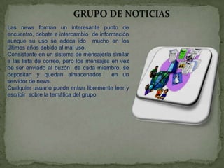 GRUPO DE NOTICIAS
Las news forman un interesante punto de
encuentro, debate e intercambio de información
aunque su uso se adeca ido mucho en los
últimos años debido al mal uso.
Consistente en un sistema de mensajería similar
a las lista de correo, pero los mensajes en vez
de ser enviado al buzón de cada miembro, se
depositan y quedan almacenados
en un
servidor de news.
Cualquier usuario puede entrar libremente leer y
escribir sobre la temática del grupo

 