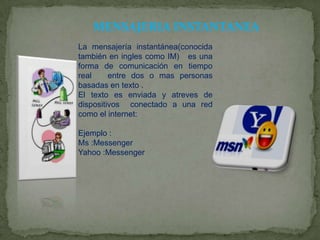 MENSAJERIA INSTANTANEA
La mensajería instantánea(conocida
también en ingles como IM) es una
forma de comunicación en tiempo
real
entre dos o mas personas
basadas en texto .
El texto es enviada y atreves de
dispositivos conectado a una red
como el internet:
Ejemplo :
Ms :Messenger
Yahoo :Messenger

 