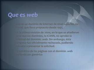 Que es web
  web es un dominio de internet de nivel superior, no
  oficial, que lleva propuesto desde 1995.
  En la última revisión de 2000, en la que se añadieron
  siete nuevos dominios, la ICANN, no aprobó la
  solicitud del dominio .web. Sin embargo, ésta
  tampoco fue oficialmente rechazada, pudiendo
  volverse a presentar la solicitud.
  La temática de las páginas con el dominio .web
  pretende ser genérico
 