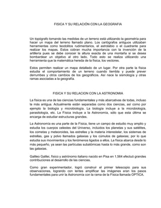 FISICA Y SU RELACIÓN CON LA GEOGRAFIA
Un topógrafo tomando las medidas de un terreno está utilizando la geometría para
hacer un mapa del terreno llamado plano. Los cartógrafos antiguos utilizaban
herramientas como teodolitos rudimentarios, el astrolabio o el cuadrante para
realizar los mapas. Estos cobran mucha importancia con la invención de la
artillería pues se debe conocer la altura exacta de una montaña si se desea
bombardear un objetivo al otro lado. Todo esto se realiza utilizando una
herramienta que la matemática hereda de la física, los vectores.
Estos permiten realizar un mapa detallado de un lugar. Por otra parte la física
estudia el comportamiento de un terreno cuando tiembla y puede prever
derrumbes y otros cambios de los geográficos. Así nace la sismología y otras
ramas asociadas a la geografía.
FISICA Y SU RELACION CON LA ASTRONOMIA
La física es una de las ciencias fundamentales y más abarcativas de todas, incluso
la más antigua. Actualmente están separadas como dos ciencias, así como por
ejemplo la biología y microbiología. La biología incluye a la microbiología,
parasitología, etc. La Física incluye a la Astronomía, sólo que esta última se
encarga de estudiar estructuras grandes.
La Astronomía es una parte de la Física, tiene un campo de estudio muy amplio y
estudia los cuerpos celestes del Universo, incluidos los planetas y sus satélites,
los cometas y meteoroides, las estrellas y la materia interestelar, los sistemas de
estrellas, gas y polvo llamados galaxias y los cúmulos de galaxias; por lo que
estudia sus movimientos y los fenómenos ligados a ellos. La física abarca desde lo
más pequeño, ya sean las partículas subatómicas hasta lo más grande, como son
las galaxias.
Galileo Galilei, físico y astrónomo italiano nacido en Pisa en 1,564 efectuó grandes
contribuciones al desarrollo de las ciencias.
Como gran experimentador, logró construir el primer telescopio para sus
observaciones, logrando con lentes amplificar las imágenes eran los pasos
fundamentales para unir la Astronomía con la rama de la Física llamada OPTICA.
 