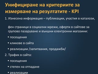 Унифициране на критериите за
измерване на резултатите - KPI
1. Изнесена информация – публикации, участия в каталози,
фен страници в социални мрежи, оферти в сайтове за
групово пазаруване и външни електронни магазини:
• посещения
• кликове в сайта
• реализации /запитвания, продажби/
2. Трафик в сайта:
• посещения
• степен на отпадане
• реализации
 
