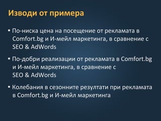 Изводи от примера
• По-ниска цена на посещение от рекламата в
Comfort.bg и И-мейл маркетинга, в сравнение с
SEO & AdWords
• По-добри реализации от рекламата в Comfort.bg
и И-мейл маркетинга, в сравнение с
SEO & AdWords
• Колебания в сезонните резултати при рекламата
в Comfort.bg и И-мейл маркетинга
 