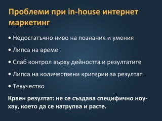 Проблеми при in-house интернет
маркетинг
• Недостатъчно ниво на познания и умения
• Липса на време
• Слаб контрол върху дейността и резултатите
• Липса на количествени критерии за резултат
• Текучество
Краен резултат: не се създава специфично ноу-
хау, което да се натрупва и расте.
 