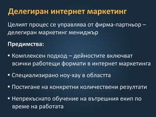 Делегиран интернет маркетинг
Целият процес се управлява от фирма-партньор –
делегиран маркетинг мениджър
Предимства:
• Комплексен подход – дейностите включват
всички работещи формати в интернет маркетинга
• Специализирано ноу-хау в областта
• Постигане на конкретни количествени резултати
• Непрекъснато обучение на вътрешния екип по
време на работата
 
