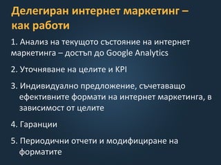 Делегиран интернет маркетинг –
как работи
1. Анализ на текущото състояние на интернет
маркетинга – достъп до Google Analytics
2. Уточняване на целите и KPI
3. Индивидуално предложение, съчетаващо
ефективните формати на интернет маркетинга, в
зависимост от целите
4. Гаранции
5. Периодични отчети и модифициране на
форматите
 
