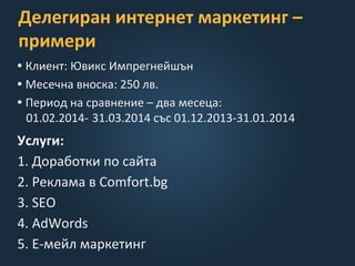 Делегиран интернет маркетинг –
примери
• Клиент: Ювикс Импрегнейшън
• Месечна вноска: 250 лв.
• Период на сравнение – два месеца:
01.02.2014- 31.03.2014 със 01.12.2013-31.01.2014
Услуги:
1. Доработки по сайта
2. Реклама в Comfort.bg
3. SEO
4. AdWords
5. E-мейл маркетинг
 