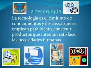 La tecnología es el conjunto de
conocimientos y destrezas que se
emplean para idear y construir
productos que intentan satisfacer
las necesidades humanas.
 