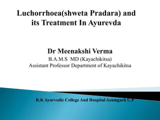 Dr Meenakshi Verma
B.A.M.S MD (Kayachikitsa)
Assistant Professor Department of Kayachikitsa
R.K Ayurvedic College And Hospital Azamgarh U.P
Luchorrhoea(shweta Pradara) and
its Treatment In Ayurevda
 