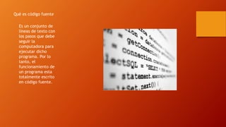 Qué es código fuente
Es un conjunto de
líneas de texto con
los pasos que debe
seguir la
computadora para
ejecutar dicho
programa. Por lo
tanto, el
funcionamiento de
un programa esta
totalmente escrito
en código fuente.
 