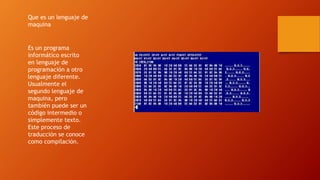 Que es un lenguaje de
maquina
Es un programa
informático escrito
en lenguaje de
programación a otro
lenguaje diferente.
Usualmente el
segundo lenguaje de
maquina, pero
también puede ser un
código intermedio o
simplemente texto.
Este proceso de
traducción se conoce
como compilación.
 