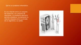 Qué es un problema informático
Es una relación entre un conjunto
de instancias y un conjunto de
soluciones, un problema abstracto
permite establecer formalmente la
relación deseada entre la entrada
de un algoritmo y su salida.
 