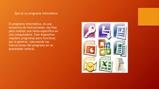 Qué es un programa informático
El programa informático, es una
secuencia de instrucciones, escritas
para realizar una tarea especifica en
una computadora. Este dispositivo
requiere programas para funcionar,
por lo general, ejecutando las
instrucciones del programa en un
procesador central.
 