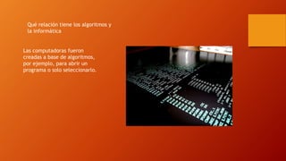 Qué relación tiene los algoritmos y
la informática
Las computadoras fueron
creadas a base de algoritmos,
por ejemplo, para abrir un
programa o solo seleccionarlo.
 