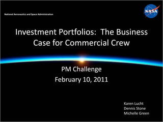 National Aeronautics and Space Administration




          Investment Portfolios: The Business
               Case for Commercial Crew

                                                  PM Challenge
                                                February 10, 2011


                                                                    Karen Lucht
                                                                    Dennis Stone
                                                                    Michelle Green
 