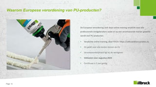 Page 12
Waarom Europese verordening van PU-producten?
De Europese verordening stelt deze online training verplicht voor alle
professionele eindgebruikers zodat er op een verantwoorde manier gewerkt
wordt met PU producten.
• Verplichte online training, door FEICA: https://safeusediisocyanates.eu
• Dit geldt voor alle landen binnen de EU
• Verantwoordelijkheid ligt bij de werkgever
• Voltooien voor augustus 2023
• Certificaat is 5 jaar geldig
 