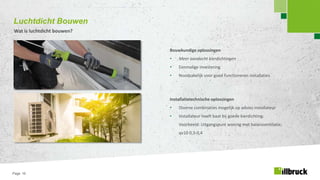 Page 16
Luchtdicht Bouwen
Wat is luchtdicht bouwen?
Bouwkundige oplossingen
• Meer aandacht kierdichtingen
• Eenmalige investering
• Noodzakelijk voor goed functioneren installaties
Installatietechnische oplossingen
• Diverse combinaties mogelijk op advies installateur
• Installateur heeft baat bij goede kierdichting.
Voorbeeld: Uitgangspunt woning met balansventilatie;
qv10 0,3-0,4
 