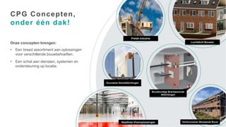 Page 2
Onze concepten brengen:
• Een breed assortiment aan oplossingen
voor verschillende bouwbehoeften.
• Een schat aan diensten, systemen en
ondersteuning op locatie.
CPG Concepten,
onder één dak!
Prefab Industrie
Luchtdicht Bouwen
Duurzame Gevelafdichtingen
Bouwkundige Brandwerende
Afdichtingen
Verduurzamen Bestaande Bouw
Naadloze Vloeroplossingen
 
