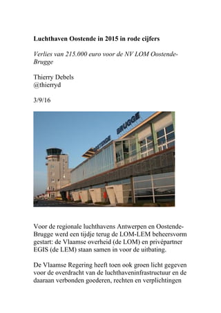 Luchthaven Oostende in 2015 in rode cijfers
Verlies van 215.000 euro voor de NV LOM Oostende-
Brugge
Thierry Debels
@thierryd
3/9/16
Voor de regionale luchthavens Antwerpen en Oostende-
Brugge werd een tijdje terug de LOM-LEM beheersvorm
gestart: de Vlaamse overheid (de LOM) en privépartner
EGIS (de LEM) staan samen in voor de uitbating.
De Vlaamse Regering heeft toen ook groen licht gegeven
voor de overdracht van de luchthaveninfrastructuur en de
daaraan verbonden goederen, rechten en verplichtingen
 