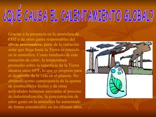 ¿QUÉ CAUSA EL CALENTAMIENTO GLOBAL? Gracias a la presencia en la atmósfera de CO2 y de otros gases responsables del  efecto invernadero , parte de la radiación solar que llega hasta la Tierra es retenida en la atmósfera. Como resultado de esta retención de calor, la temperatura promedio sobre la superficie de la Tierra alcanza unos 60ºF, lo que es propicio para el desarrollo de la vida en el planeta. No obstante, como consecuencia de la quema de combustibles fósiles y de otras actividades humanas asociadas al proceso de industrialización, la concentración de estos gases en la atmósfera ha aumentado de forma considerable en los últimos años.   