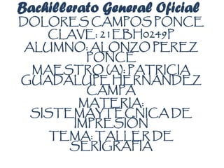 Bachillerato General Oficial
DOLORES CAMPOS PONCE
CLAVE: 21EBH0249P
ALUMNO: ALONZO PEREZ
PONCE
MAESTRO (A): PATRICIA
GUADALUPE HERNANDEZ
CAMPA
MATERIA:
SISTEMAYTECNICA DE
IMPRESIÓN
TEMA: TALLER DE
SERIGRAFIA
 