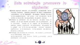 Brinda especial atención a la formación y al desarrollo de los
recursos humanos: gestores, personal de salud y trabajadores
comunitarios; y a la asignación de equipos básicos de salud
en los establecimientos del primer nivel de atención. Se da
énfasis al desarrollo de capacidades de gestión óptimas.
 Enfatiza la orientación de los servicios de salud hacia la
calidad, en la que también se cuenta con la participación de
la comunidad, basada en la mejora de los procesos de
atención, diseño y aplicación de instrumentos de garantía de
la calidad, con el fin de que permitan alcanzar resultados
significativos en el desempeño de los servicios de salud con
eficiencia y eficacia.
 Privilegia las acciones de promoción de la salud y prevención
de la enfermedad; toma como
eje de intervención a la persona, familia y comunidad, para la
planificación y la acción.
 
