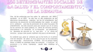 Una de las evidencias que hay sobre la aplicación del MAIS,
aprobado en el 2003, es que hay un alto predominio de las
atenciones recuperativas, seguidas por las de rehabilitación; las
atenciones de prevención de enfermedades han calado en parte
en la población, pero las de promoción de la salud muy poco. El
entendimiento de esta situación pasa por aceptar que en el caso
de los servicios de salud públicos, la oferta de servicios termina
adecuándose a la demanda, en su búsqueda por satisfacerla.
La demanda de atención es la que guía a la oferta de
servicios, porque ésta puede modificar muy poco a la demanda.
Es evidente que, pese al esfuerzo que se ha hecho en el primer
nivel de atención de salud, es muy poco lo que se ha avanzado
para desarrollar efectivamente el MAIS. Eso es porque hasta
ahora, el MAIS ha orientado todas las energías a organizar la
prestación y la oferta, intentando desde ellas modificar la
demanda
 