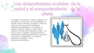los modelos de atención en salud (cualquiera sea
el modelo) no hacen otra cosa que establecer la
relación entre la demanda en salud y la oferta en
salud, y lo ideal es que en lo posible esa
correlación seasatisfactoria. En esalógica, el
modelo de atención integral en salud busca
relacionar la oferta con la demanda en salud, a fin
de que exista un equilibrio razonable entre las
intervenciones sanitarias de prevención, promoción,
recuperación y rehabilitación y se logre el
predominio avasallador de las
atenciones recuperativas.
 