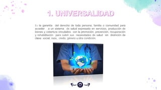Es la garantía del derecho de toda persona, familia o comunidad para
acceder a un sistema de salud expresado en servicios, producción de
bienes y cobertura vinculados con la promoción, prevención, recuperación
y rehabilitación para cubrir sus necesidades de salud sin distinción de
clase social, raza, credo, género u otra condición.
 