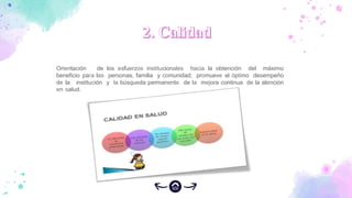 Orientación de los esfuerzos institucionales hacia la obtención del máximo
beneficio para las personas, familia y comunidad; promueve el óptimo desempeño
de la institución y la búsqueda permanente de la mejora continua de la atención
en salud.
 