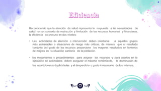 Reconociendo que la atención de salud representa la respuesta a las necesidades de
salud en un contexto de restricción y limitación de los recursos humanos y financieros,
la eficiencia se procura en dos niveles:
• Las actividades de atención o intervención deben orientarse a aquellos grupos
más vulnerables o situaciones de riesgo más críticas, de manera que el resultado
conjunto del gasto de los recursos proporcione los mayores resultados en términos
de mejora en la situación sanitaria de la población.
• los mecanismos y procedimientos para asignar los recursos -y para usarlos en la
ejecución de actividades- deben asegurar el máximo rendimiento, la disminución de
las repeticiones o duplicidades y el desperdicio o gasto innecesario de los mismos.
 