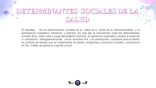 El abordaje de los determinantes sociales de la salud es a través de la intersectorialidad y la
participación ciudadana, individual y colectiva. En este eje, la intervención sobre los determinantes
sociales de la salud está a cargo del gobierno nacional, los gobiernos regionales y locales a través de
la articulación intergubernamental con la sociedad civil y la participación ciudadana para el diseño
de políticas de Estado que se implementan en planes, programas y proyectos sociales y productivos
en los niveles de gobierno regional y local
 