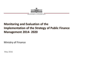 Monitoring and Evaluation of the
Implementation of the Strategy of Public Finance
Management 2014- 2020
Ministry of Finance
May 2016
 