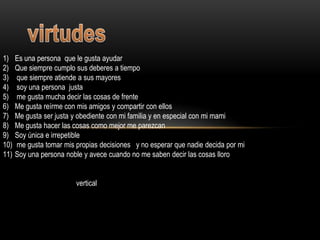 1)    Es una persona que le gusta ayudar
2)    Que siempre cumplo sus deberes a tiempo
3)    que siempre atiende a sus mayores
4)    soy una persona justa
5)    me gusta mucha decir las cosas de frente
6)    Me gusta reírme con mis amigos y compartir con ellos
7)    Me gusta ser justa y obediente con mi familia y en especial con mi mami
8)    Me gusta hacer las cosas como mejor me parezcan
9)    Soy única e irrepetible
10)   me gusta tomar mis propias decisiones y no esperar que nadie decida por mi
11)   Soy una persona noble y avece cuando no me saben decir las cosas lloro


                         vertical
 