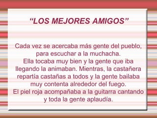 “LOS MEJORES AMIGOS”
Cada vez se acercaba más gente del pueblo,
para escuchar a la muchacha.
Ella tocaba muy bien y la gente que iba
llegando la animaban. Mientras, la castañera
repartía castañas a todos y la gente bailaba
muy contenta alrededor del fuego.
El piel roja acompañaba a la guitarra cantando
y toda la gente aplaudía.