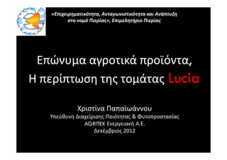 «Επιχειρηματικότητα, Ανταγωνιστικότητα και Ανάπτυξη
          στο νομό Πιερίας», Επιμελητήριο Πιερίας




 Επώνυμα αγροτικά προϊόντα,
Η περίπτωση της τομάτας Lucia

             Χριστίνα Παπαϊωάννου
   Υπεύθυνη Διαχείρισης Ποιότητας & Φυτοπροστασίας
               AGRITEX Ενεργειακή Α.Ε.
                   Δεκέμβριος 2012
 