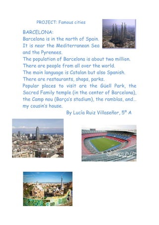 PROJECT: Famous cities

BARCELONA:
Barcelona is in the north of Spain.
It is near the Mediterranean Sea
and the Pyrenees.
The population of Barcelona is about two million.
There are people from all over the world.
The main language is Catalan but also Spanish.
There are restaurants, shops, parks.
Popular places to visit are the Güell Park, the
Sacred Family temple (in the center of Barcelona),
the Camp nou (Barça’s stadium), the ramblas, and…
my cousin’s house.
                    By Lucía Ruiz Villaseñor, 5º A
 