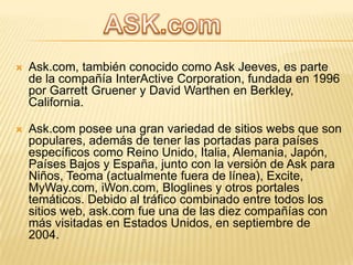 

Ask.com, también conocido como Ask Jeeves, es parte
de la compañía InterActive Corporation, fundada en 1996
por Garrett Gruener y David Warthen en Berkley,
California.



Ask.com posee una gran variedad de sitios webs que son
populares, además de tener las portadas para países
específicos como Reino Unido, Italia, Alemania, Japón,
Países Bajos y España, junto con la versión de Ask para
Niños, Teoma (actualmente fuera de línea), Excite,
MyWay.com, iWon.com, Bloglines y otros portales
temáticos. Debido al tráfico combinado entre todos los
sitios web, ask.com fue una de las diez compañías con
más visitadas en Estados Unidos, en septiembre de
2004.

 