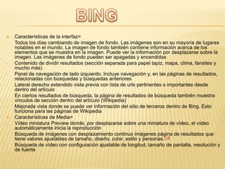 
•

•
•
•
•
•

•
•
•

Características de la interfaz=
Todos los días cambiando de imagen de fondo. Las imágenes son en su mayoría de lugares
notables en el mundo. La imagen de fondo también contiene información acerca de los
elementos que se muestra en la imagen. Puede ver la información por desplazarse sobre la
imagen. Las imágenes de fondo pueden ser apagadas y encendidas
Contenido de dividir resultados (sección separada para papel tapiz, mapa, clima, fansites y
mucho más)
Panel de navegación de lado izquierdo. Incluye navegación y, en las páginas de resultados,
relacionadas con búsquedas y búsquedas anteriores
Lateral derecho extendido vista previa con lista de urls pertinentes o importantes desde
dentro del artículo
En ciertos resultados de búsqueda, la página de resultados de búsqueda también muestra
vínculos de sección dentro del artículo (Wikipedia)
Mejorada vista donde se puede ver información del sitio de terceros dentro de Bing. Esto
funciona para las páginas de Wikipedia
Características de Media=
Vídeo miniatura Preview donde, por desplazarse sobre una miniatura de vídeo, el vídeo
automáticamente inicia la reproducción
Búsqueda de imágenes con desplazamiento continuo imágenes página de resultados que
tiene valores ajustables de tamaño, diseño, color, estilo y personas.[14]
Búsqueda de vídeo con configuración ajustable de longitud, tamaño de pantalla, resolución y
de fuente

 