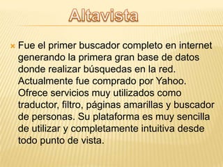 

Fue el primer buscador completo en internet
generando la primera gran base de datos
donde realizar búsquedas en la red.
Actualmente fue comprado por Yahoo.
Ofrece servicios muy utilizados como
traductor, filtro, páginas amarillas y buscador
de personas. Su plataforma es muy sencilla
de utilizar y completamente intuitiva desde
todo punto de vista.

 