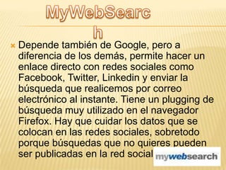 

Depende también de Google, pero a
diferencia de los demás, permite hacer un
enlace directo con redes sociales como
Facebook, Twitter, Linkedin y enviar la
búsqueda que realicemos por correo
electrónico al instante. Tiene un plugging de
búsqueda muy utilizado en el navegador
Firefox. Hay que cuidar los datos que se
colocan en las redes sociales, sobretodo
porque búsquedas que no quieres pueden
ser publicadas en la red social.

 