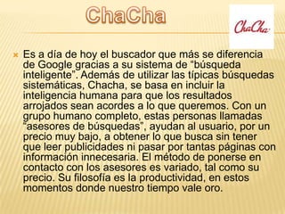 

Es a día de hoy el buscador que más se diferencia
de Google gracias a su sistema de “búsqueda
inteligente”. Además de utilizar las típicas búsquedas
sistemáticas, Chacha, se basa en incluir la
inteligencia humana para que los resultados
arrojados sean acordes a lo que queremos. Con un
grupo humano completo, estas personas llamadas
“asesores de búsquedas”, ayudan al usuario, por un
precio muy bajo, a obtener lo que busca sin tener
que leer publicidades ni pasar por tantas páginas con
información innecesaria. El método de ponerse en
contacto con los asesores es variado, tal como su
precio. Su filosofía es la productividad, en estos
momentos donde nuestro tiempo vale oro.

 