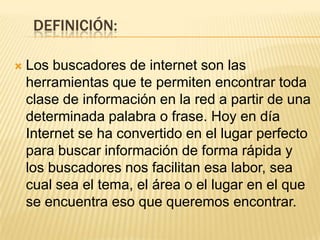 DEFINICIÓN:


Los buscadores de internet son las
herramientas que te permiten encontrar toda
clase de información en la red a partir de una
determinada palabra o frase. Hoy en día
Internet se ha convertido en el lugar perfecto
para buscar información de forma rápida y
los buscadores nos facilitan esa labor, sea
cual sea el tema, el área o el lugar en el que
se encuentra eso que queremos encontrar.

 