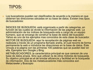 TIPOS:


Los buscadores pueden ser clasificados de acuerdo a la manera en que
obtienen las direcciones ubicadas en su base de datos. Existen tres tipos
de buscadores:

•

ÍNDICES DE BÚSQUEDA: está organizado a partir de categorías, en
función de las cuales se divide la información de las páginas web. La
administración de los índices de búsqueda esta a cargo de un equipo
humano, que se encarga de construir la base de datos del buscador.
Yahoo es uno de los ejemplos mas conocidos de esta clase de buscador.
MOTOR DE BÚSQUEDA: aquí la recopilación de páginas web es
realizada a través de un programa llamado araña, el cual recorre de forma
permanente la web e introduce las direcciones en la base de datos. Éste
vincula a la página con las primeras 100 palabras que se pueden leer en
ella. Ejemplos son Google y Bing.
METABUSCADORES: la característica principal es que carecen de una
base de datos propia. Sino que utilizan la de otros motores de búsqueda.
Su objetivo principal es el de brindar eficiencia y facilidad en la búsqueda
de información. Dos de los metabuscadores más conocidos son
Metacrawler y Buscopio

•

•

 