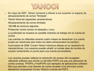 


•
•
•
•

•

•



En mayo de 2007, Yahoo! comenzó a ofrecer a sus usuarios un espacio de
almacenamiento de correo "ilimitado".
Yahoo! tiene las siguientes características:
Almacenamiento de correo ilimitado.
100 MB de archivos adjuntos.
Protección contra correo no deseado y virus.
La publicidad se muestra en pantalla mientras se trabaja con la cuenta de
correo.
Las cuentas no utilizadas durante cuatro meses se desactivan (La cuenta
puede ser reactivada pero todos los datos almacenados se pierden).
A principios de 2006, Correo Yahoo! introduce aliases en su repertorio de
características. Los usuarios pueden añadir un simple alias de nombre de
usuario conteniendo un punto para una cuenta pre-existente.
Los usuarios pueden saltarse la restricción de acceso del navegador
utilizando software que simula un servidor POP3 a la que una aplicación de
correo conecta. YPOPS y FreePOPs son ejemplos de aplicaciones software
libre que permiten a los clientes de correo acceder a los servicios correo
electrónico (incluyendo Correo Yahoo!) a través de POP3.

 