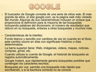 

El buscador de Google consiste de una serie de sitios web. El más
grande de ellos, el sitio google.com, es la página web más visitada
del mundo. Algunas de sus características incluyen un enlace que
proporciona la definición para la mayoría de las búsquedas
incluyendo palabras del diccionario, el número de resultados que
obtuvo en su búsqueda, enlaces a otras búsquedas y muchos más.



Características de la interfaz:
Fondo blanco y sencillo con cambios de vez en cuando en el título,
este cambio ocurre en días con significado histórico o días
determinados.
La barra superior tiene: Web, imágenes, videos, mapas, noticias,
compras, gmail, etc.
Cuando utilizas tu cuenta de Google, el historial de búsqueda se
registra automáticamente.
Google Instant, que rápidamente genera búsquedas posibles que
contengan los caracteres escritos.
Búsqueda por voz, permite una búsqueda más rápida que
escribiendo, o si la escritura correcta no se conoce .

•

•
•
•
•

 