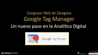 @SeoBilbao	
  #CW15	
  
Congreso  Web  de  Zaragoza  
Google  Tag  Manager
Un	
  nuevo	
  paso	
  en	
  la	
  Analí3ca	
  Digital	
  
 