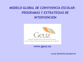 MODELO GLOBAL DE CONVIVENCIA ESCOLAR: PROGRAMAS Y ESTRATEGIAS DE INTERVENCION www.geuz.es Lucía Gorbeña Etxebarria 